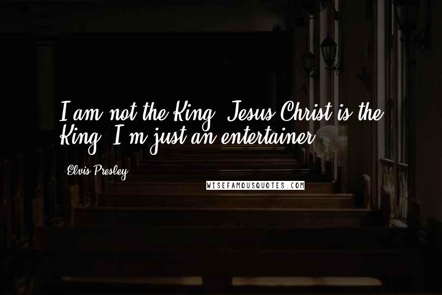 Elvis Presley Quotes: I am not the King. Jesus Christ is the King. I'm just an entertainer.