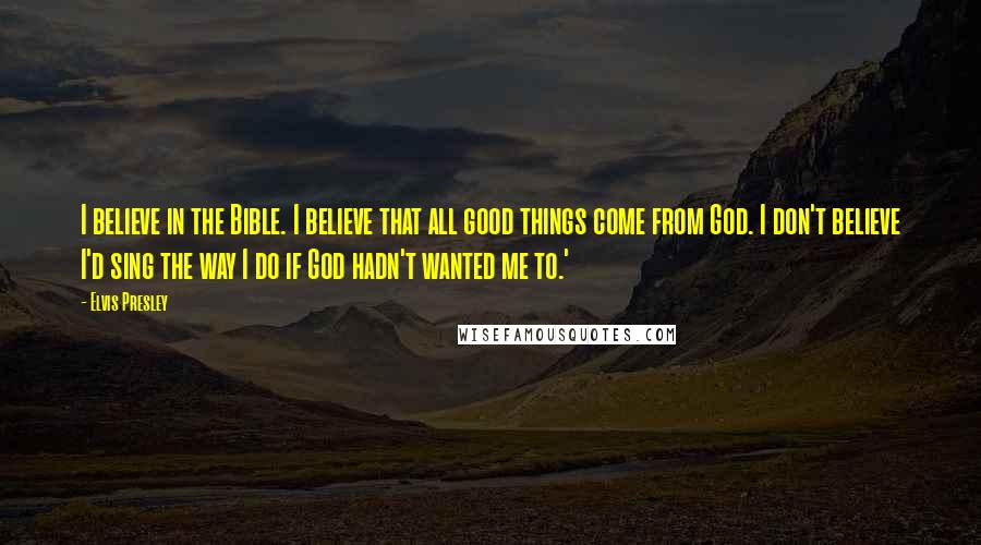 Elvis Presley Quotes: I believe in the Bible. I believe that all good things come from God. I don't believe I'd sing the way I do if God hadn't wanted me to.'