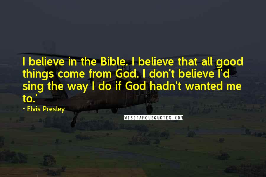 Elvis Presley Quotes: I believe in the Bible. I believe that all good things come from God. I don't believe I'd sing the way I do if God hadn't wanted me to.'