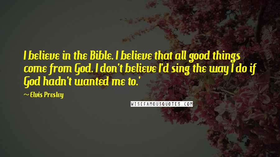 Elvis Presley Quotes: I believe in the Bible. I believe that all good things come from God. I don't believe I'd sing the way I do if God hadn't wanted me to.'