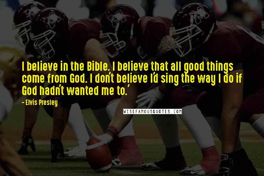 Elvis Presley Quotes: I believe in the Bible. I believe that all good things come from God. I don't believe I'd sing the way I do if God hadn't wanted me to.'