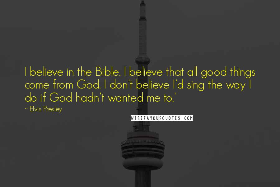 Elvis Presley Quotes: I believe in the Bible. I believe that all good things come from God. I don't believe I'd sing the way I do if God hadn't wanted me to.'