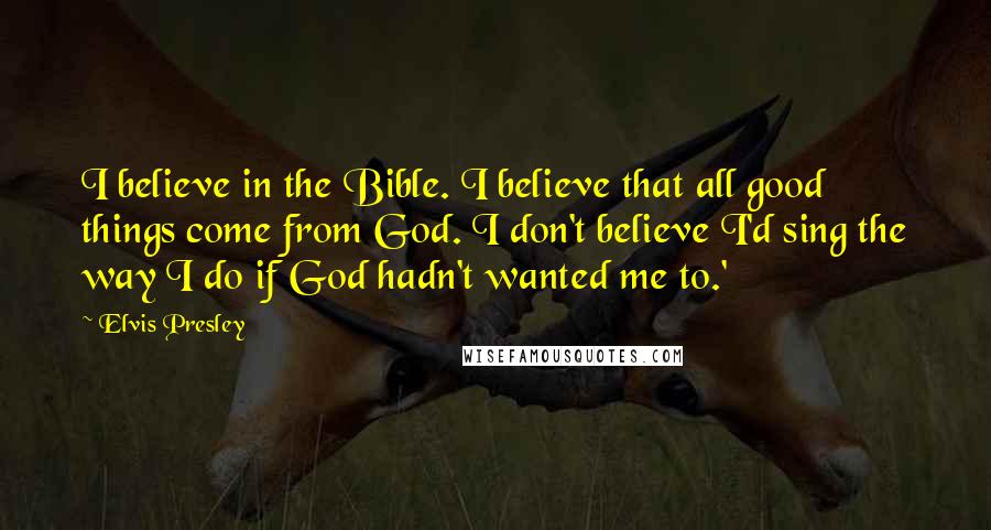 Elvis Presley Quotes: I believe in the Bible. I believe that all good things come from God. I don't believe I'd sing the way I do if God hadn't wanted me to.'