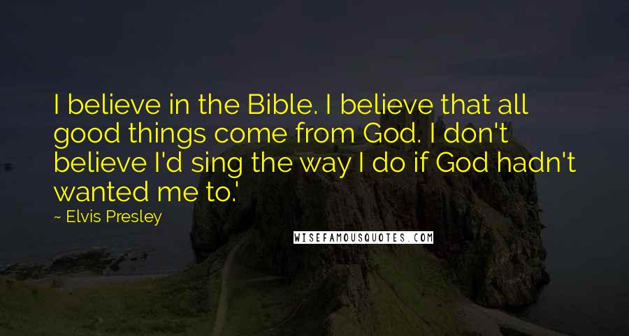 Elvis Presley Quotes: I believe in the Bible. I believe that all good things come from God. I don't believe I'd sing the way I do if God hadn't wanted me to.'