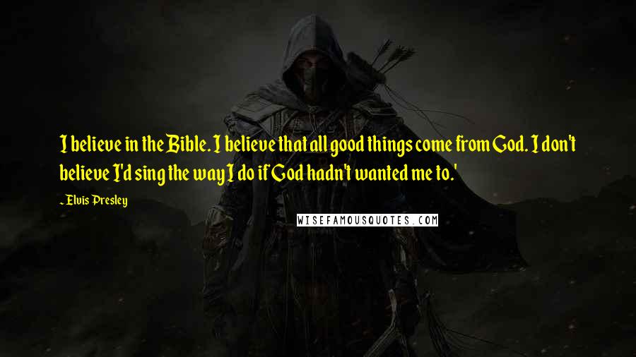 Elvis Presley Quotes: I believe in the Bible. I believe that all good things come from God. I don't believe I'd sing the way I do if God hadn't wanted me to.'