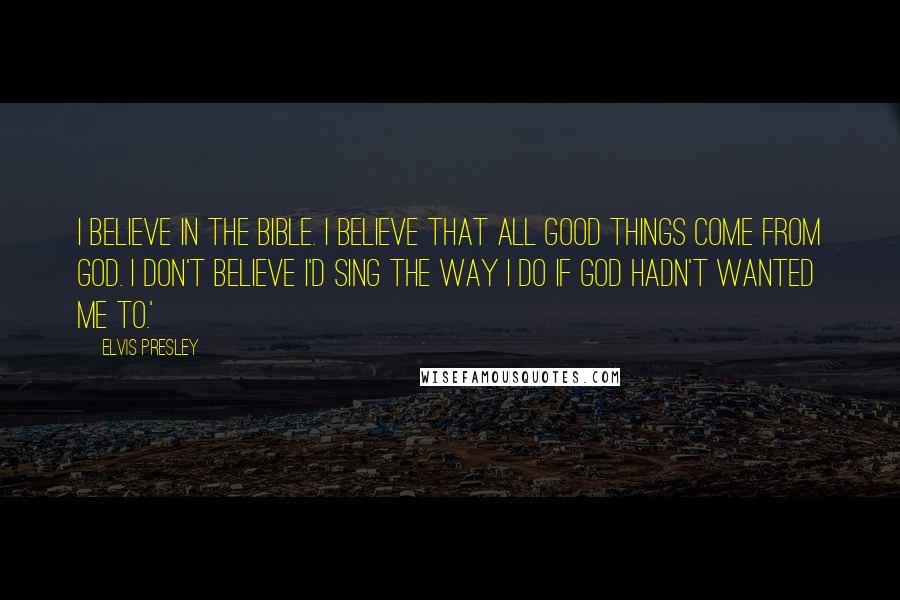 Elvis Presley Quotes: I believe in the Bible. I believe that all good things come from God. I don't believe I'd sing the way I do if God hadn't wanted me to.'