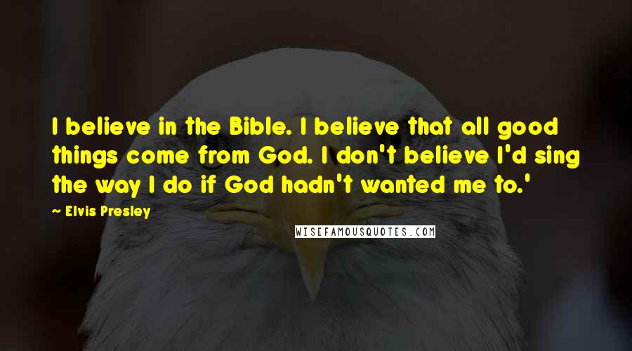 Elvis Presley Quotes: I believe in the Bible. I believe that all good things come from God. I don't believe I'd sing the way I do if God hadn't wanted me to.'