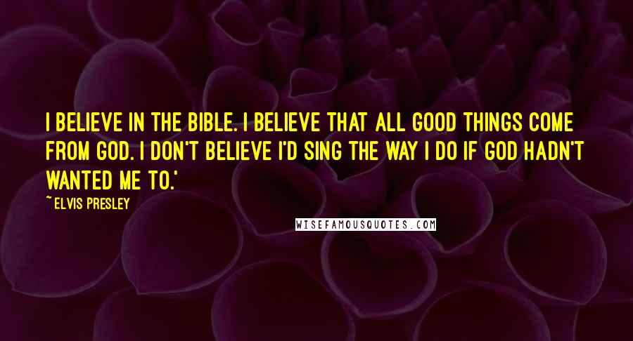 Elvis Presley Quotes: I believe in the Bible. I believe that all good things come from God. I don't believe I'd sing the way I do if God hadn't wanted me to.'