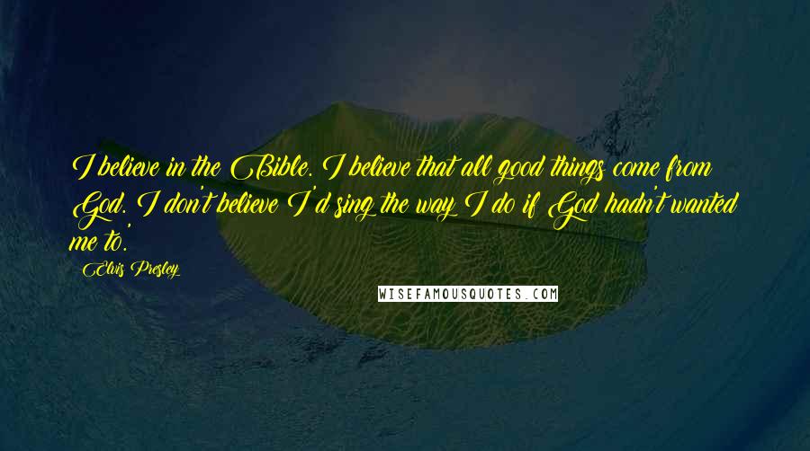 Elvis Presley Quotes: I believe in the Bible. I believe that all good things come from God. I don't believe I'd sing the way I do if God hadn't wanted me to.'