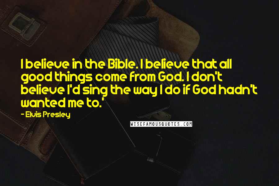 Elvis Presley Quotes: I believe in the Bible. I believe that all good things come from God. I don't believe I'd sing the way I do if God hadn't wanted me to.'