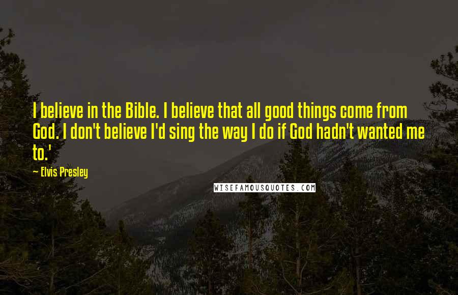 Elvis Presley Quotes: I believe in the Bible. I believe that all good things come from God. I don't believe I'd sing the way I do if God hadn't wanted me to.'