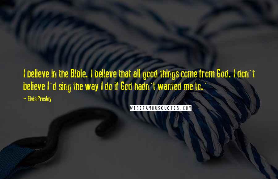 Elvis Presley Quotes: I believe in the Bible. I believe that all good things come from God. I don't believe I'd sing the way I do if God hadn't wanted me to.'