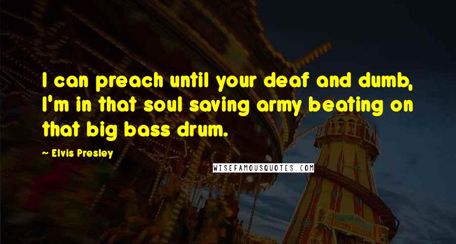 Elvis Presley Quotes: I can preach until your deaf and dumb, I'm in that soul saving army beating on that big bass drum.