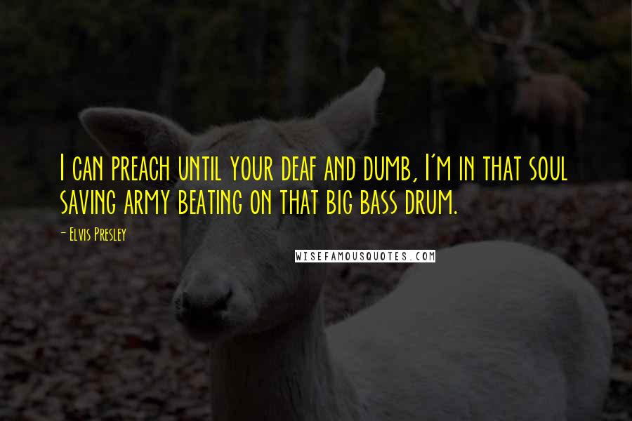 Elvis Presley Quotes: I can preach until your deaf and dumb, I'm in that soul saving army beating on that big bass drum.