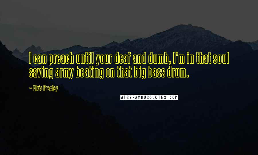 Elvis Presley Quotes: I can preach until your deaf and dumb, I'm in that soul saving army beating on that big bass drum.