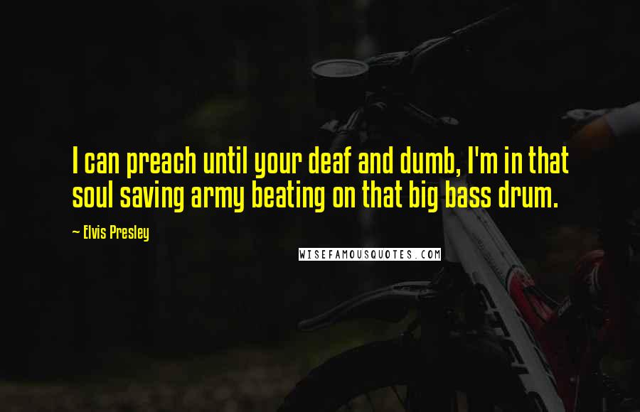 Elvis Presley Quotes: I can preach until your deaf and dumb, I'm in that soul saving army beating on that big bass drum.