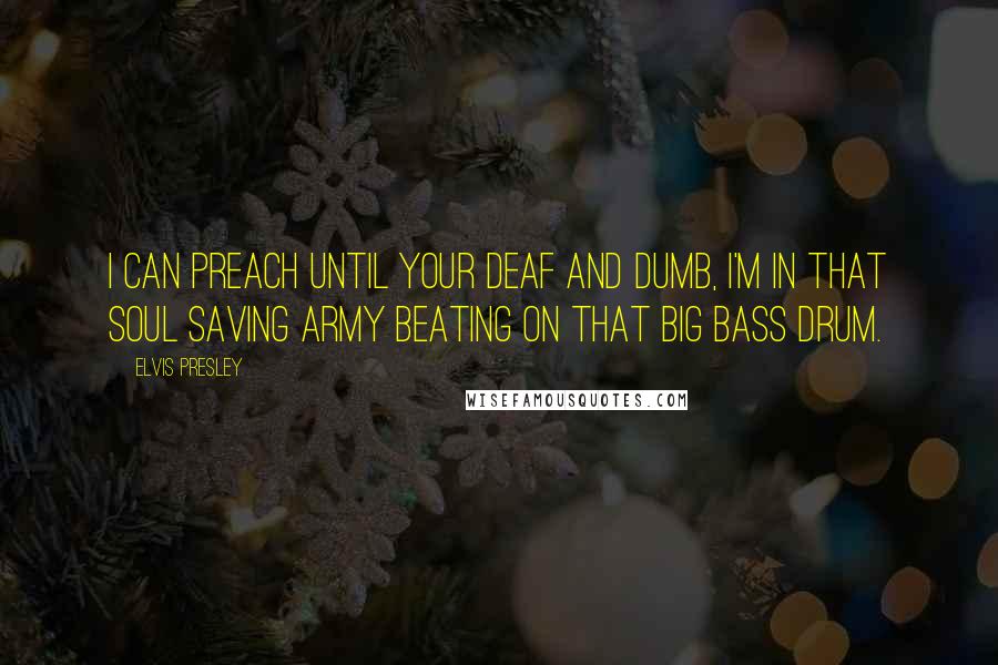 Elvis Presley Quotes: I can preach until your deaf and dumb, I'm in that soul saving army beating on that big bass drum.