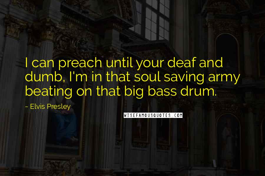 Elvis Presley Quotes: I can preach until your deaf and dumb, I'm in that soul saving army beating on that big bass drum.