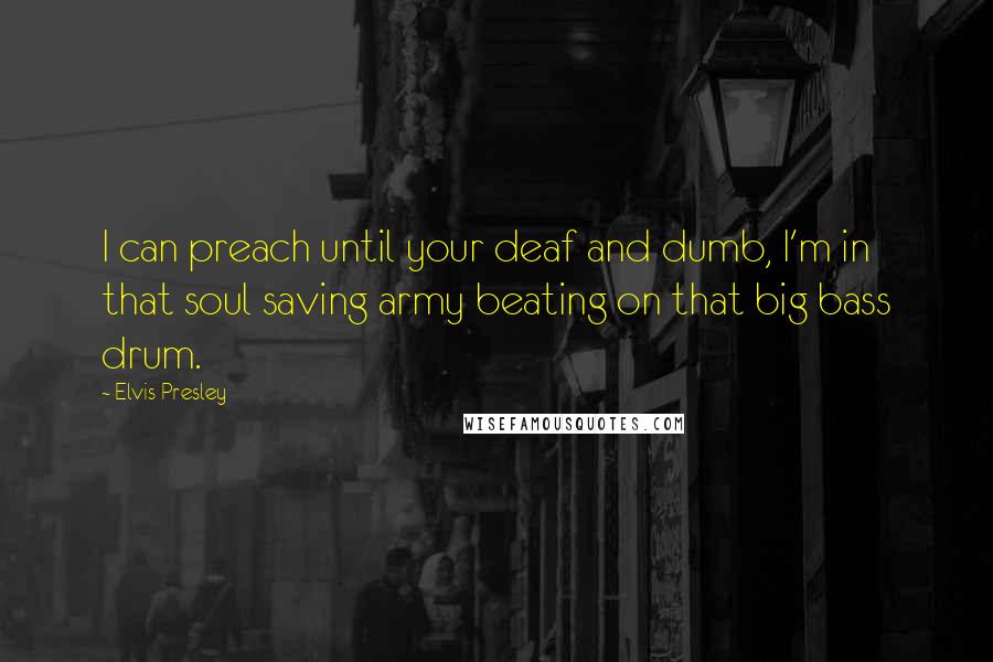 Elvis Presley Quotes: I can preach until your deaf and dumb, I'm in that soul saving army beating on that big bass drum.