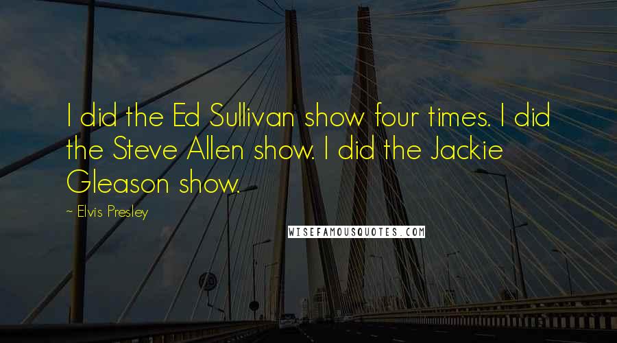 Elvis Presley Quotes: I did the Ed Sullivan show four times. I did the Steve Allen show. I did the Jackie Gleason show.