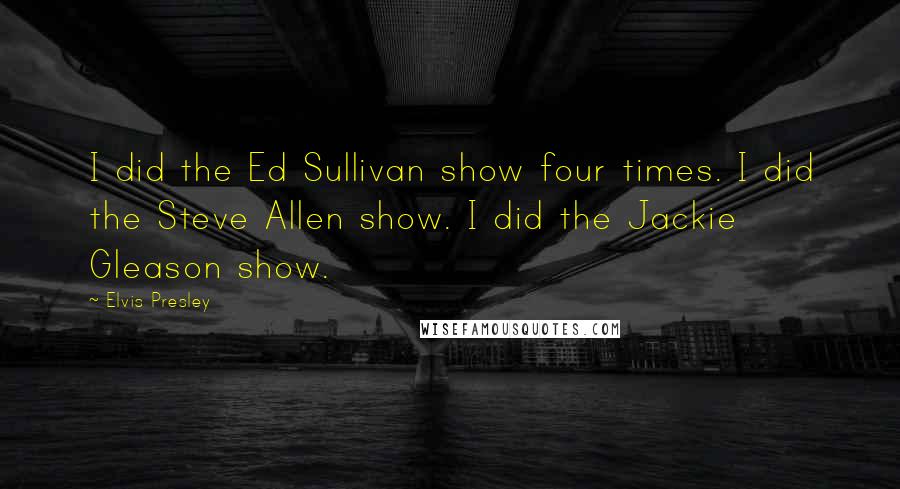 Elvis Presley Quotes: I did the Ed Sullivan show four times. I did the Steve Allen show. I did the Jackie Gleason show.