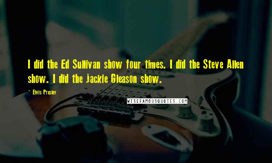 Elvis Presley Quotes: I did the Ed Sullivan show four times. I did the Steve Allen show. I did the Jackie Gleason show.