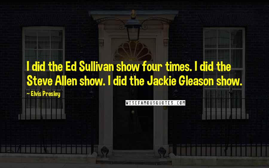 Elvis Presley Quotes: I did the Ed Sullivan show four times. I did the Steve Allen show. I did the Jackie Gleason show.
