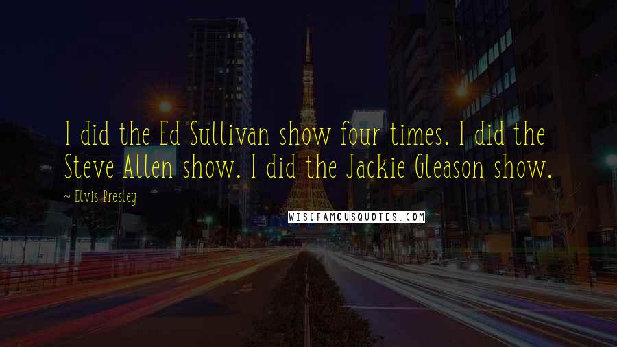 Elvis Presley Quotes: I did the Ed Sullivan show four times. I did the Steve Allen show. I did the Jackie Gleason show.