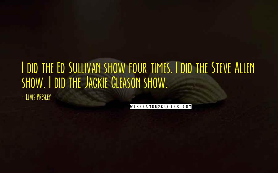 Elvis Presley Quotes: I did the Ed Sullivan show four times. I did the Steve Allen show. I did the Jackie Gleason show.