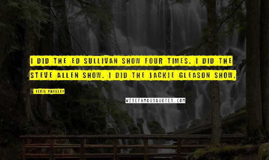 Elvis Presley Quotes: I did the Ed Sullivan show four times. I did the Steve Allen show. I did the Jackie Gleason show.