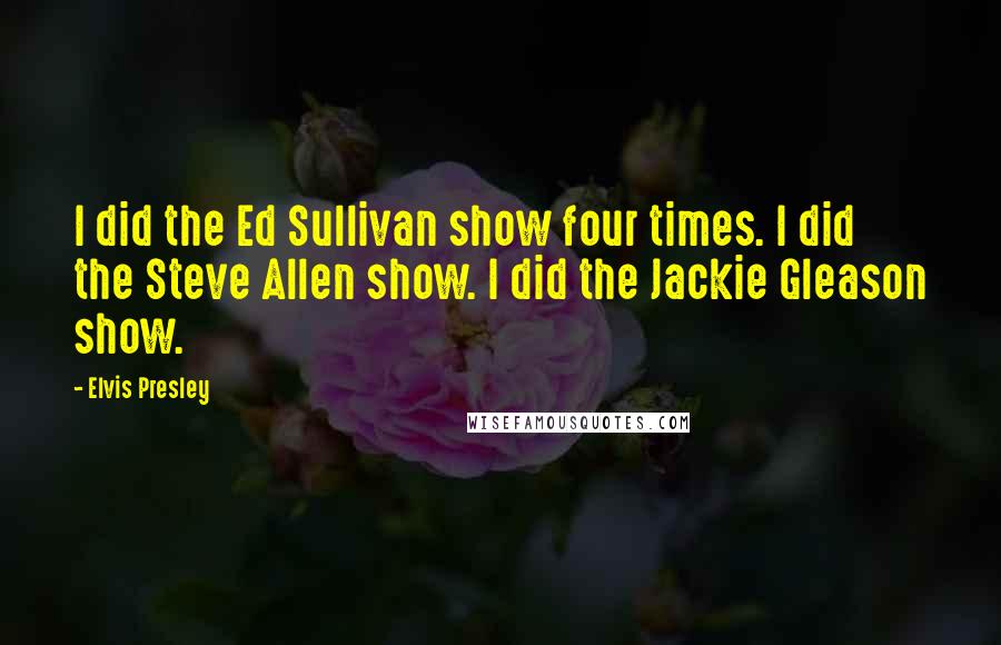 Elvis Presley Quotes: I did the Ed Sullivan show four times. I did the Steve Allen show. I did the Jackie Gleason show.