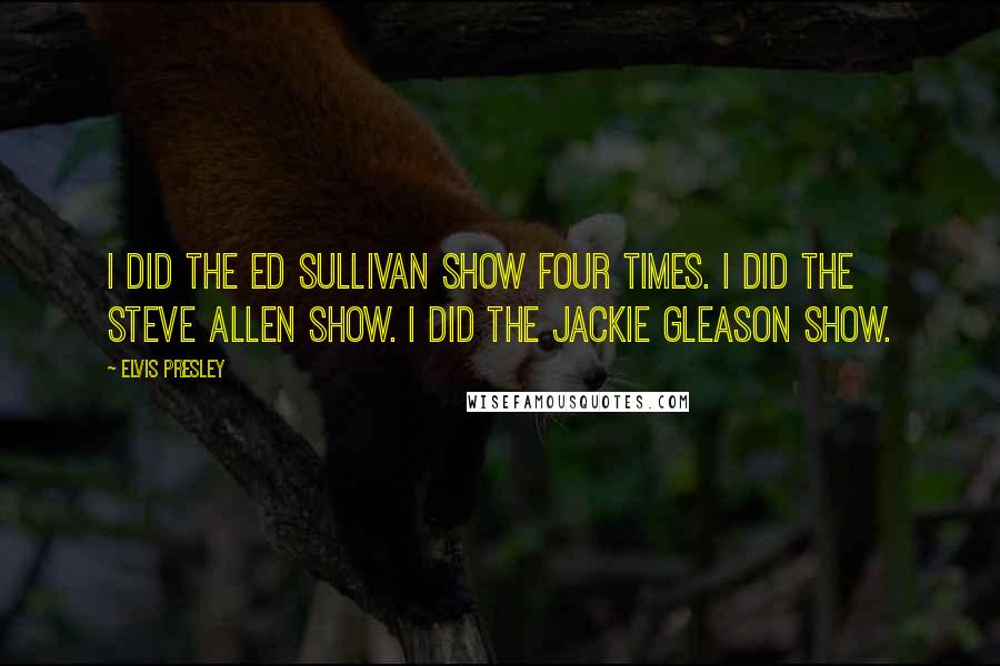 Elvis Presley Quotes: I did the Ed Sullivan show four times. I did the Steve Allen show. I did the Jackie Gleason show.