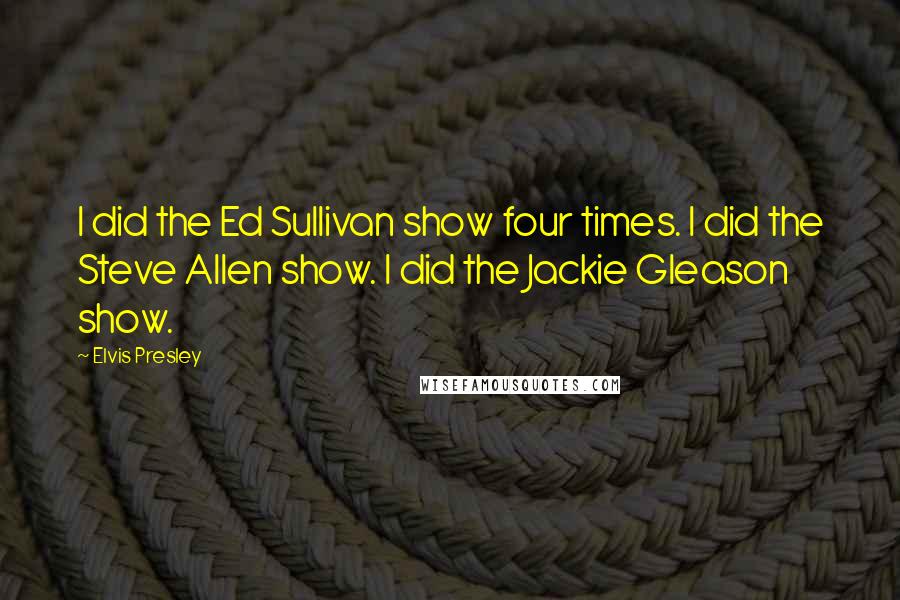 Elvis Presley Quotes: I did the Ed Sullivan show four times. I did the Steve Allen show. I did the Jackie Gleason show.