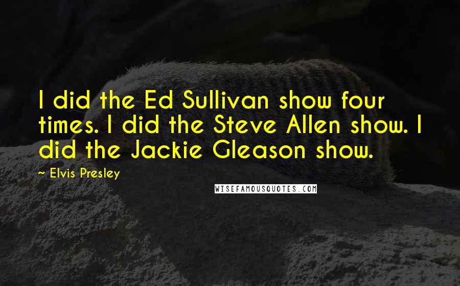 Elvis Presley Quotes: I did the Ed Sullivan show four times. I did the Steve Allen show. I did the Jackie Gleason show.