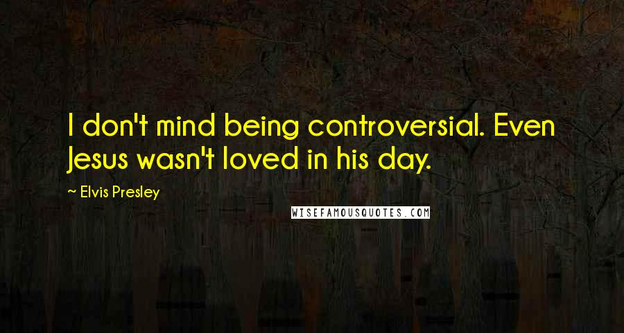 Elvis Presley Quotes: I don't mind being controversial. Even Jesus wasn't loved in his day.