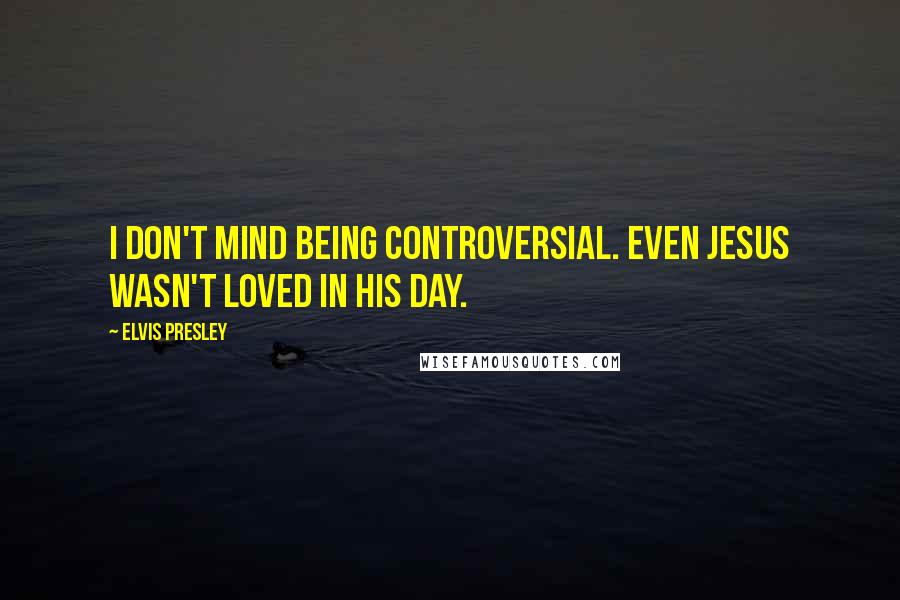 Elvis Presley Quotes: I don't mind being controversial. Even Jesus wasn't loved in his day.