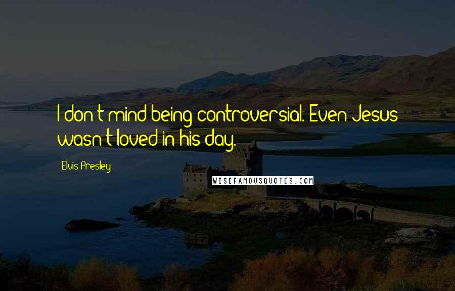 Elvis Presley Quotes: I don't mind being controversial. Even Jesus wasn't loved in his day.