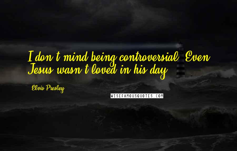 Elvis Presley Quotes: I don't mind being controversial. Even Jesus wasn't loved in his day.