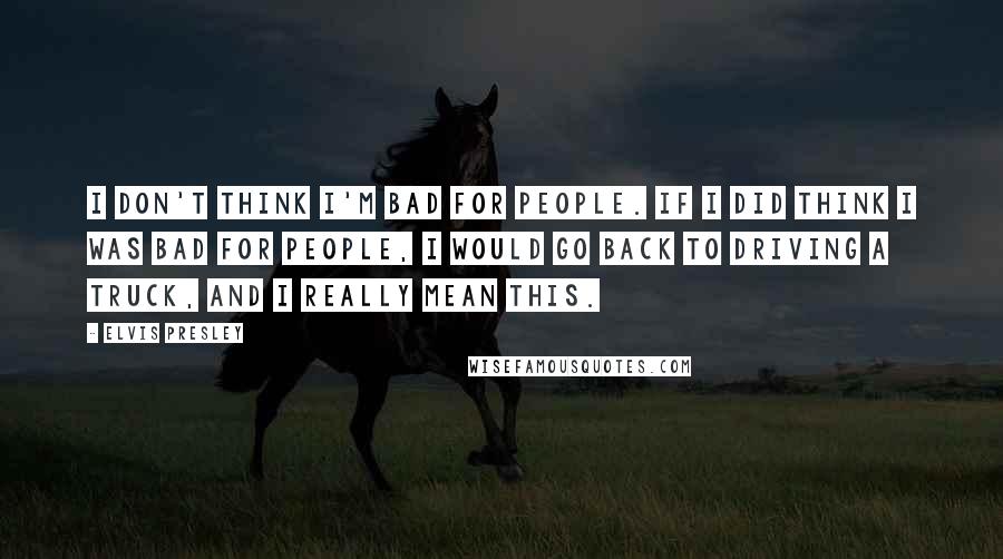 Elvis Presley Quotes: I don't think I'm bad for people. If I did think I was bad for people, I would go back to driving a truck, and I really mean this.