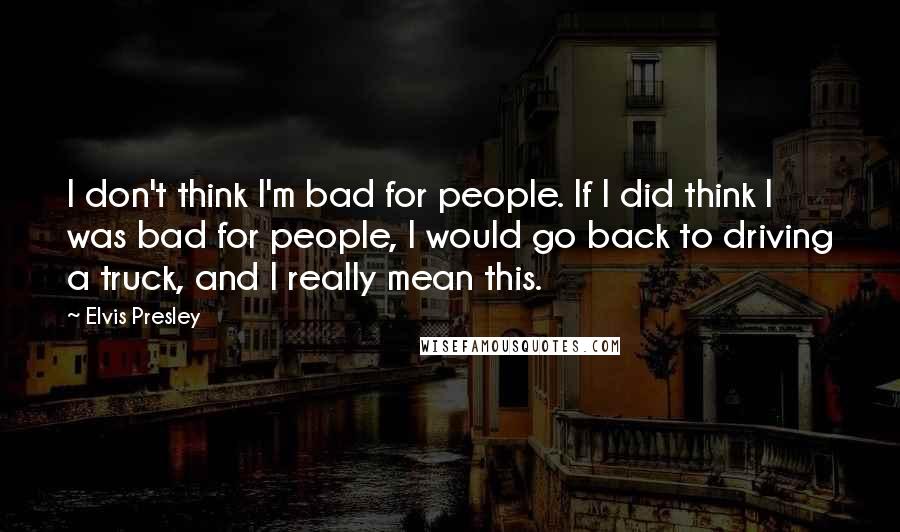 Elvis Presley Quotes: I don't think I'm bad for people. If I did think I was bad for people, I would go back to driving a truck, and I really mean this.