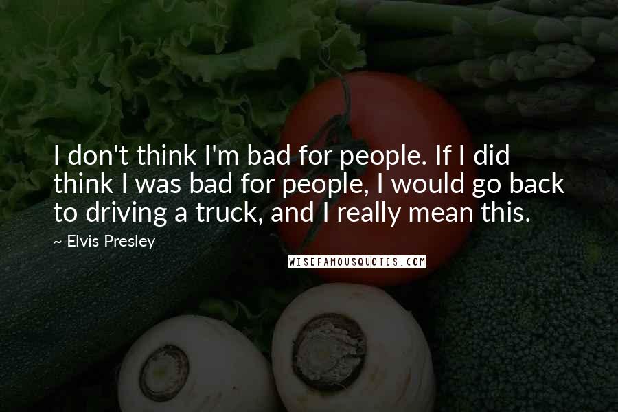 Elvis Presley Quotes: I don't think I'm bad for people. If I did think I was bad for people, I would go back to driving a truck, and I really mean this.
