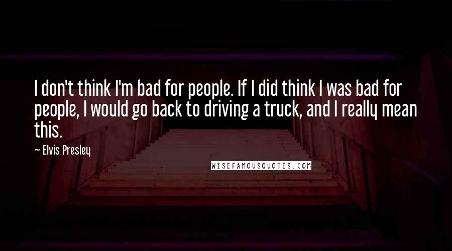 Elvis Presley Quotes: I don't think I'm bad for people. If I did think I was bad for people, I would go back to driving a truck, and I really mean this.