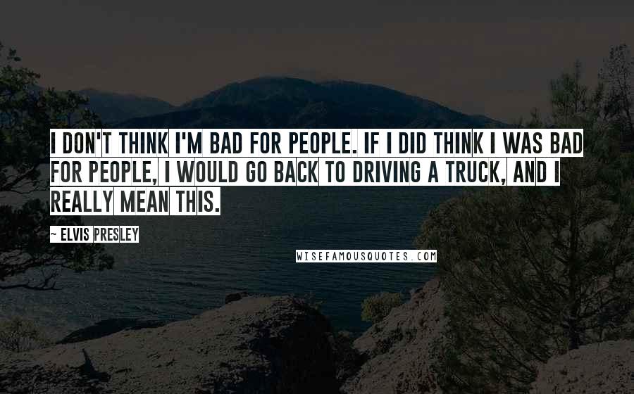 Elvis Presley Quotes: I don't think I'm bad for people. If I did think I was bad for people, I would go back to driving a truck, and I really mean this.