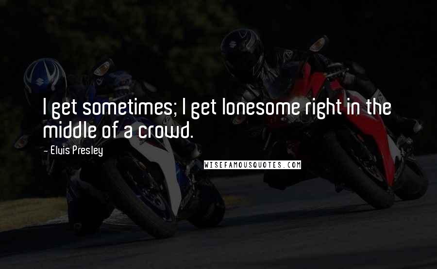 Elvis Presley Quotes: I get sometimes; I get lonesome right in the middle of a crowd.