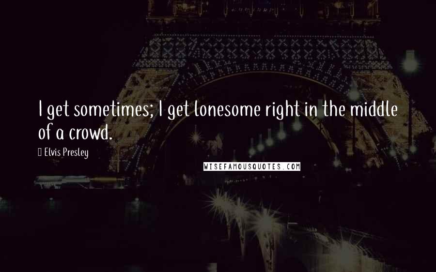 Elvis Presley Quotes: I get sometimes; I get lonesome right in the middle of a crowd.