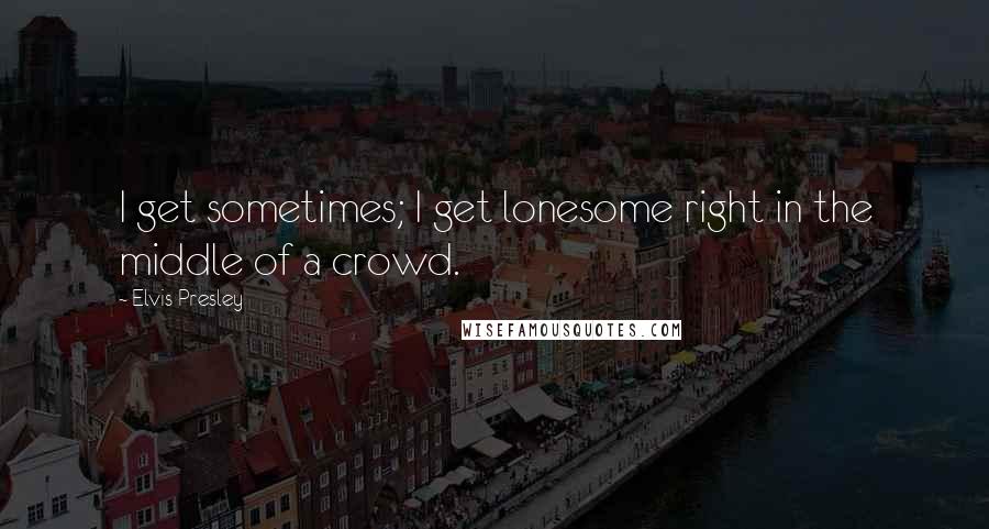 Elvis Presley Quotes: I get sometimes; I get lonesome right in the middle of a crowd.