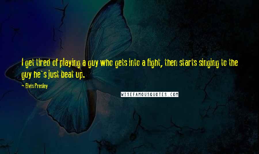 Elvis Presley Quotes: I get tired of playing a guy who gets into a fight, then starts singing to the guy he's just beat up.