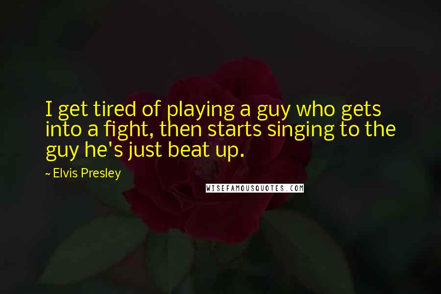 Elvis Presley Quotes: I get tired of playing a guy who gets into a fight, then starts singing to the guy he's just beat up.