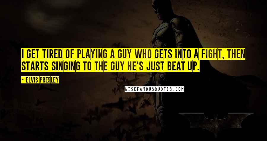 Elvis Presley Quotes: I get tired of playing a guy who gets into a fight, then starts singing to the guy he's just beat up.