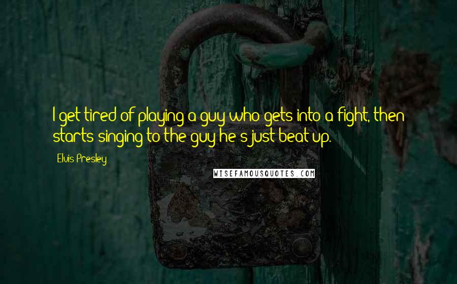 Elvis Presley Quotes: I get tired of playing a guy who gets into a fight, then starts singing to the guy he's just beat up.